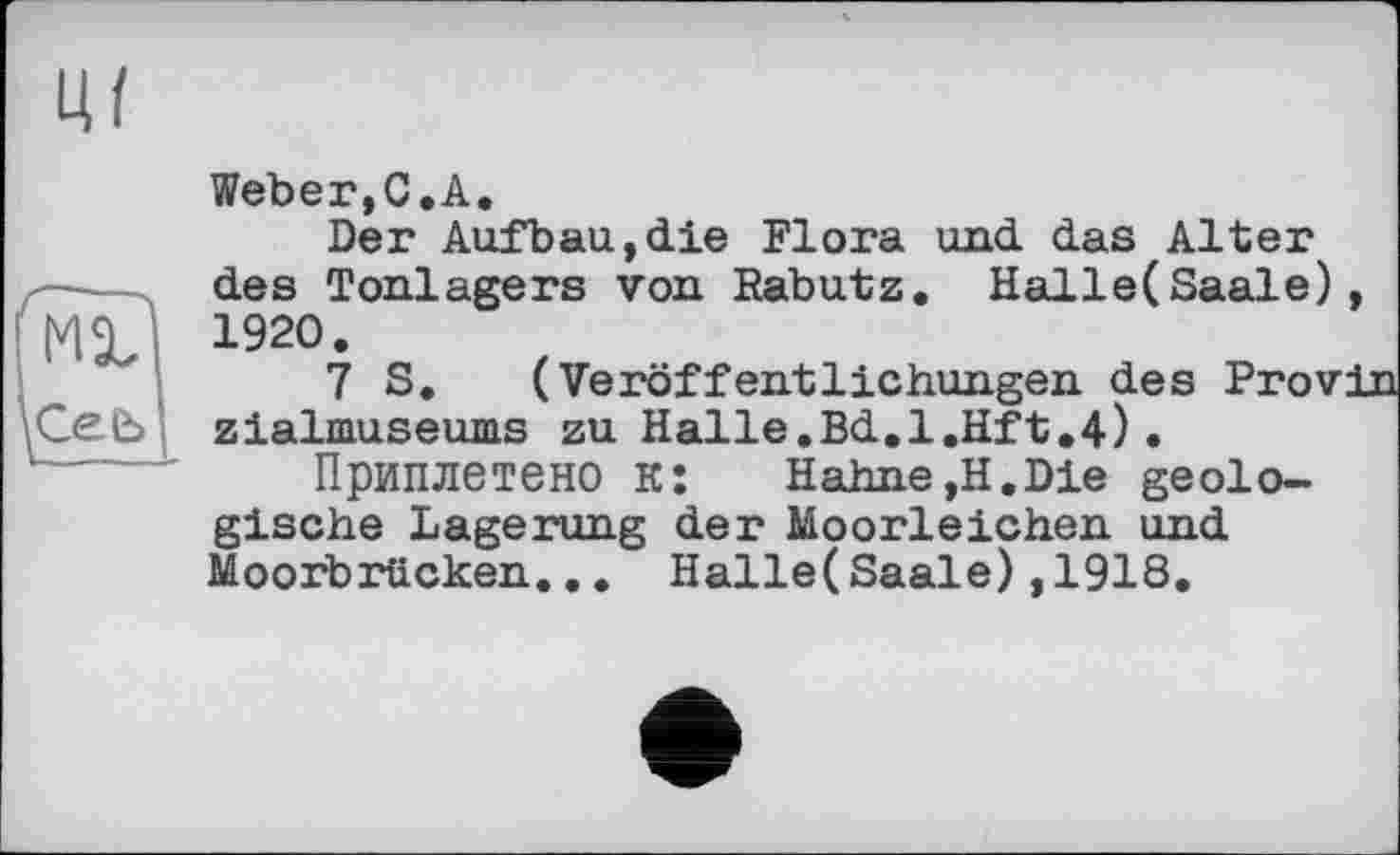 ﻿tu
Ceb
Weber,C.A.
Der Aufbau,die Flora und das Alter des Tonlagers von Rabutz. Halle( Saale) 1920.
7 S. (Veröffentlichungen des Prov zialmuseums zu Halle.Bd.l.Hft.4).
Приплетено к: Hahne,H.Die geologische Lagerung der Moorleichen und Moorbrücken... Halle(Saale),1918.